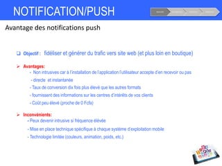 NOTIFICATION/PUSH Notoriété Considération Conversion Fidélisation
Avantage des notifications push
 Objectif : fidéliser et générer du trafic vers site web (et plus loin en boutique)
 Avantages:
- Non intrusives car à l’installation de l’application l’utilisateur accepte d’en recevoir ou pas
- directe et instantanée
- Taux de conversion dix fois plus élevé que les autres formats
- fournissent des informations sur les centres d’intérêts de vos clients
- Coût peu élevé (proche de 0 Fcfa)
 Inconvénients:
- Peux devenir intrusive si fréquence élévée
- Mise en place technique spécifique à chaque système d’exploitation mobile
- Technologie limitée (couleurs, animation, poids, etc.)
 