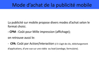 Mode d’achat de la publicité mobile
La publicité sur mobile propose divers modes d’achat selon le
format choisi.
- CPM : Coût pour Mille impression (affichage);
on retrouve aussi le:
- CPA: Coût par Action/Interaction (s’il s’agit de clic, téléchargement
d’applications, d’une vue sur une vidéo ou lead (sondage, formulaire).
 