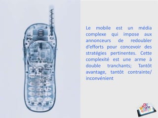 Le mobile est un média
complexe qui impose aux
annonceurs de redoubler
d’efforts pour concevoir des
stratégies pertinentes. Cette
complexité est une arme à
double tranchants; Tantôt
avantage, tantôt contrainte/
inconvénient
 