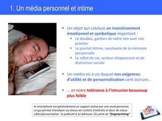 1. Un média personnel et intime
 Un objet qui catalyse un investissement
émotionnel et symbolique important :
 Le doudou, gardien de notre lien avec nos
proches
 Le journal intime, sanctuaire de la mémoire
personnelle
 Le reflet de soi, vecteur d’expression et de
distinction sociale
 Un média vis à vis duquel nos exigences
d’utilité et de personnalisation sont accrues…
 … et notre tolérance à l’intrusion beaucoup
plus faible
le smartphone est généralement un support utilisé par une seule personne,
ce qui permet d'analyser au mieux ses centres d'intérêts et donc de mieux
cibler/personnaliser la publicité à lui adresser. On parle de "fingerprinting"
 