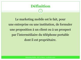 DéfinitionLe marketing mobile est le fait, pourune entreprise ou une institution, de formulerune proposition à un client ou à un prospectpar l’intermédiaire du téléphone portabledont il est propriétaire.Marketing Mobile - BU Le Havre - 04 février 20104