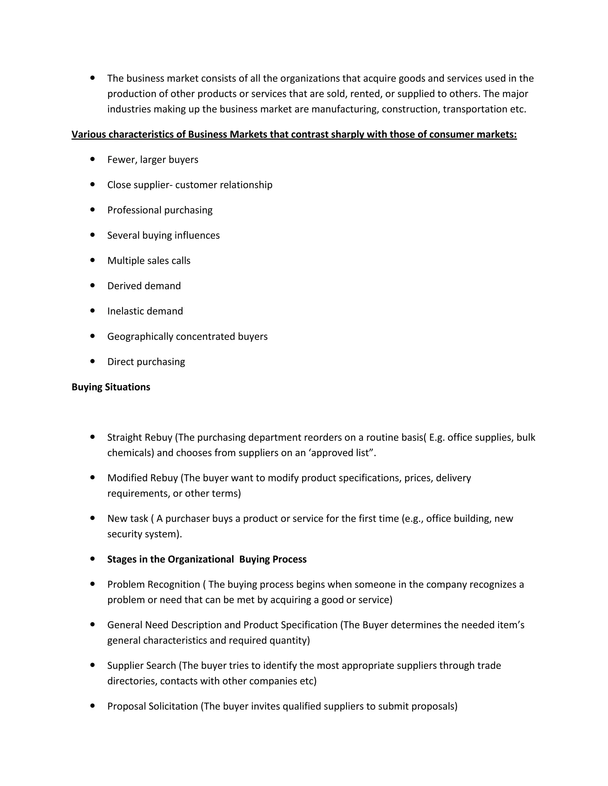  The business market consists of all the organizations that acquire goods and services used in the
production of other products or services that are sold, rented, or supplied to others. The major
industries making up the business market are manufacturing, construction, transportation etc.
Various characteristics of Business Markets that contrast sharply with those of consumer markets:
 Fewer, larger buyers
 Close supplier- customer relationship
 Professional purchasing
 Several buying influences
 Multiple sales calls
 Derived demand
 Inelastic demand
 Geographically concentrated buyers
 Direct purchasing
Buying Situations
 Straight Rebuy (The purchasing department reorders on a routine basis( E.g. office supplies, bulk
chemicals) and chooses from suppliers on an ‘approved list”.
 Modified Rebuy (The buyer want to modify product specifications, prices, delivery
requirements, or other terms)
 New task ( A purchaser buys a product or service for the first time (e.g., office building, new
security system).
 Stages in the Organizational Buying Process
 Problem Recognition ( The buying process begins when someone in the company recognizes a
problem or need that can be met by acquiring a good or service)
 General Need Description and Product Specification (The Buyer determines the needed item’s
general characteristics and required quantity)
 Supplier Search (The buyer tries to identify the most appropriate suppliers through trade
directories, contacts with other companies etc)
 Proposal Solicitation (The buyer invites qualified suppliers to submit proposals)
 