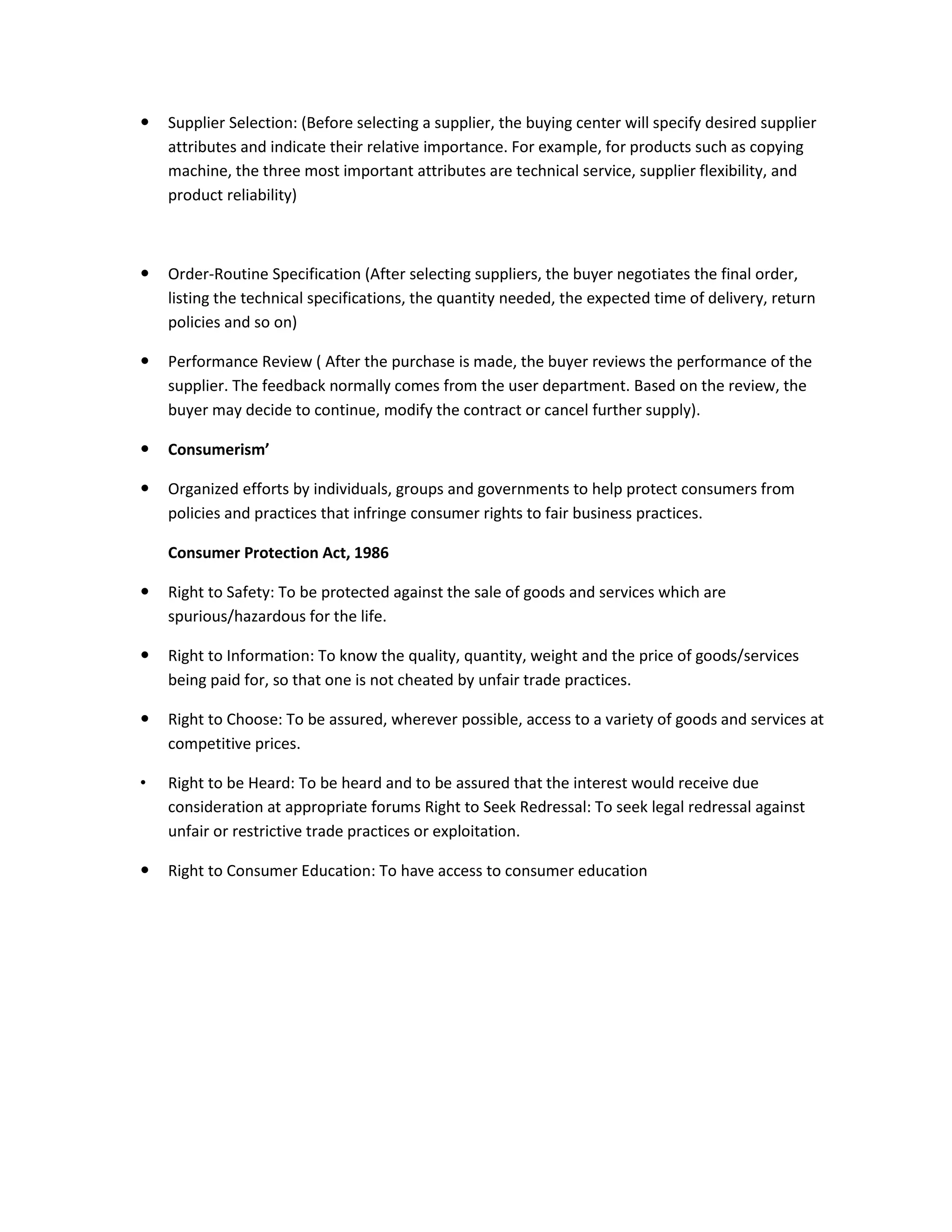  Supplier Selection: (Before selecting a supplier, the buying center will specify desired supplier
attributes and indicate their relative importance. For example, for products such as copying
machine, the three most important attributes are technical service, supplier flexibility, and
product reliability)
 Order-Routine Specification (After selecting suppliers, the buyer negotiates the final order,
listing the technical specifications, the quantity needed, the expected time of delivery, return
policies and so on)
 Performance Review ( After the purchase is made, the buyer reviews the performance of the
supplier. The feedback normally comes from the user department. Based on the review, the
buyer may decide to continue, modify the contract or cancel further supply).
 Consumerism’
 Organized efforts by individuals, groups and governments to help protect consumers from
policies and practices that infringe consumer rights to fair business practices.
Consumer Protection Act, 1986
 Right to Safety: To be protected against the sale of goods and services which are
spurious/hazardous for the life.
 Right to Information: To know the quality, quantity, weight and the price of goods/services
being paid for, so that one is not cheated by unfair trade practices.
 Right to Choose: To be assured, wherever possible, access to a variety of goods and services at
competitive prices.
• Right to be Heard: To be heard and to be assured that the interest would receive due
consideration at appropriate forums Right to Seek Redressal: To seek legal redressal against
unfair or restrictive trade practices or exploitation.
 Right to Consumer Education: To have access to consumer education
 