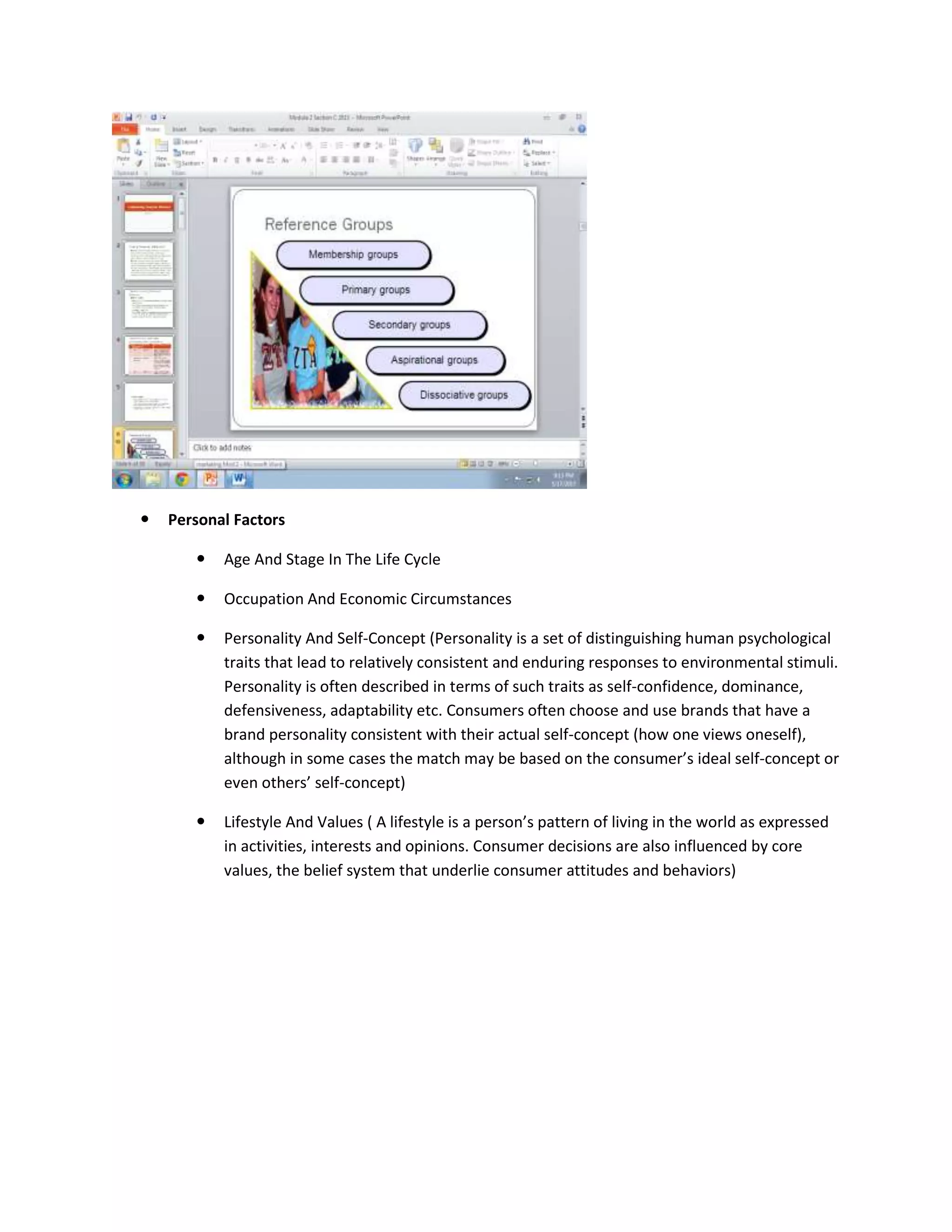  Personal Factors
 Age And Stage In The Life Cycle
 Occupation And Economic Circumstances
 Personality And Self-Concept (Personality is a set of distinguishing human psychological
traits that lead to relatively consistent and enduring responses to environmental stimuli.
Personality is often described in terms of such traits as self-confidence, dominance,
defensiveness, adaptability etc. Consumers often choose and use brands that have a
brand personality consistent with their actual self-concept (how one views oneself),
although in some cases the match may be based on the consumer’s ideal self-concept or
even others’ self-concept)
 Lifestyle And Values ( A lifestyle is a person’s pattern of living in the world as expressed
in activities, interests and opinions. Consumer decisions are also influenced by core
values, the belief system that underlie consumer attitudes and behaviors)
 