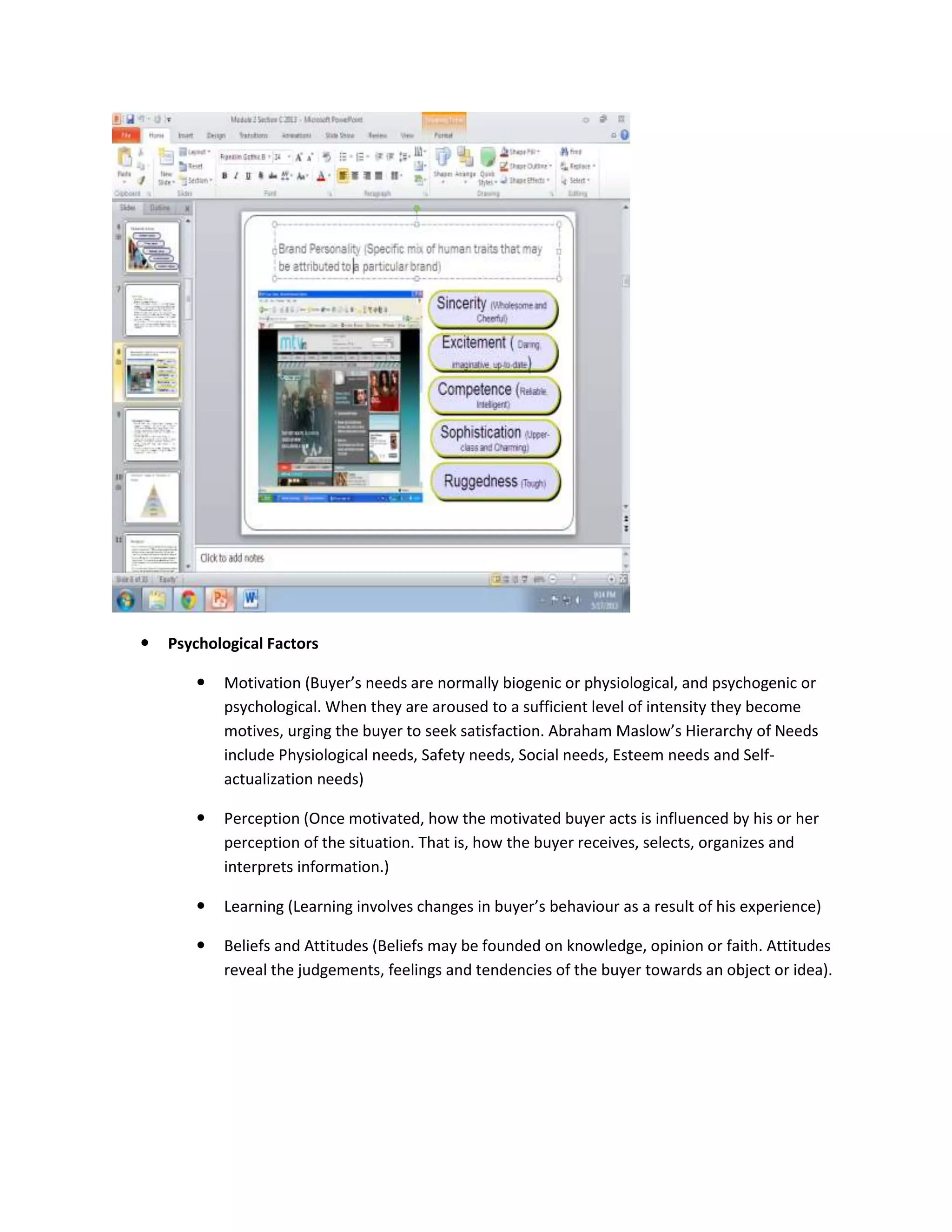  Psychological Factors
 Motivation (Buyer’s needs are normally biogenic or physiological, and psychogenic or
psychological. When they are aroused to a sufficient level of intensity they become
motives, urging the buyer to seek satisfaction. Abraham Maslow’s Hierarchy of Needs
include Physiological needs, Safety needs, Social needs, Esteem needs and Self-
actualization needs)
 Perception (Once motivated, how the motivated buyer acts is influenced by his or her
perception of the situation. That is, how the buyer receives, selects, organizes and
interprets information.)
 Learning (Learning involves changes in buyer’s behaviour as a result of his experience)
 Beliefs and Attitudes (Beliefs may be founded on knowledge, opinion or faith. Attitudes
reveal the judgements, feelings and tendencies of the buyer towards an object or idea).
 