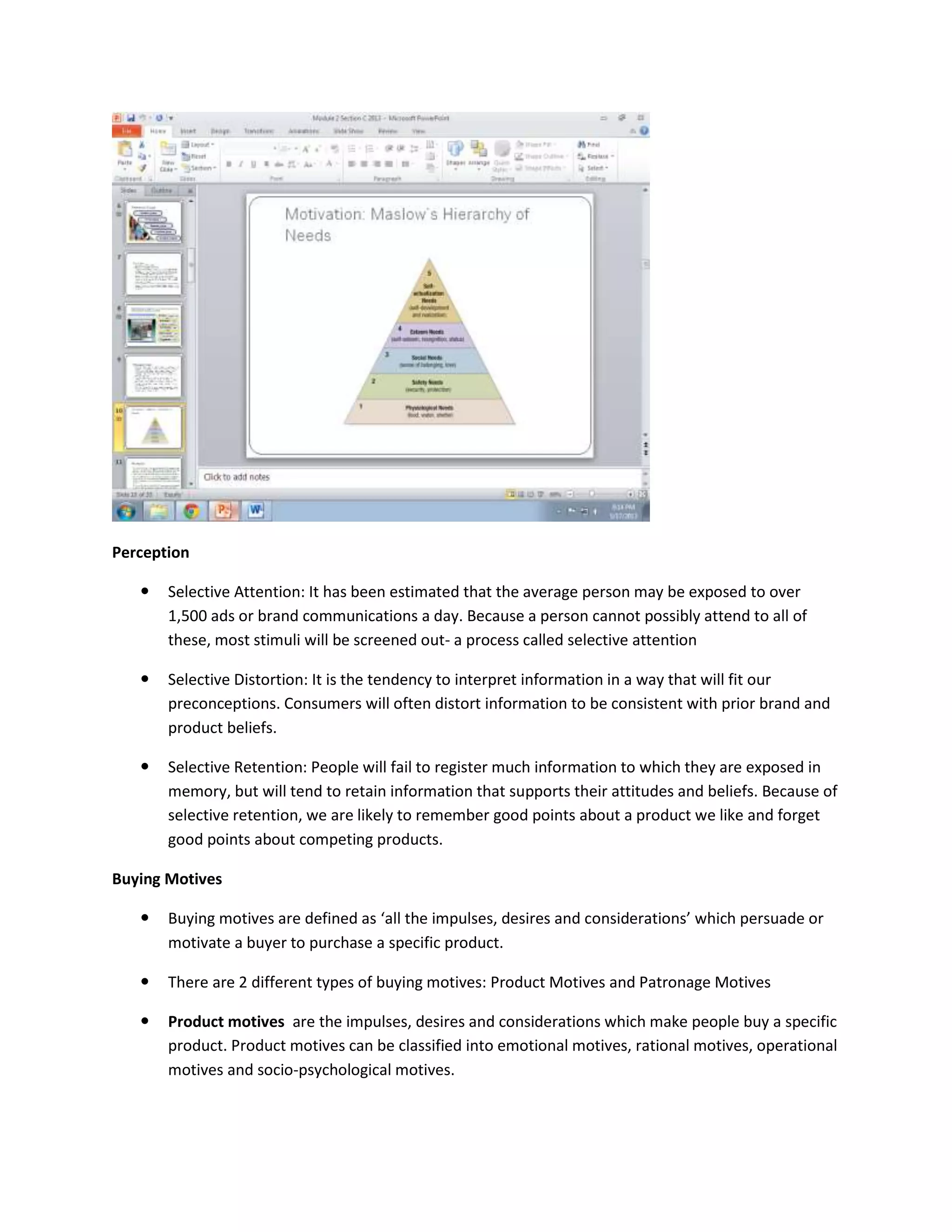 Perception
 Selective Attention: It has been estimated that the average person may be exposed to over
1,500 ads or brand communications a day. Because a person cannot possibly attend to all of
these, most stimuli will be screened out- a process called selective attention
 Selective Distortion: It is the tendency to interpret information in a way that will fit our
preconceptions. Consumers will often distort information to be consistent with prior brand and
product beliefs.
 Selective Retention: People will fail to register much information to which they are exposed in
memory, but will tend to retain information that supports their attitudes and beliefs. Because of
selective retention, we are likely to remember good points about a product we like and forget
good points about competing products.
Buying Motives
 Buying motives are defined as ‘all the impulses, desires and considerations’ which persuade or
motivate a buyer to purchase a specific product.
 There are 2 different types of buying motives: Product Motives and Patronage Motives
 Product motives are the impulses, desires and considerations which make people buy a specific
product. Product motives can be classified into emotional motives, rational motives, operational
motives and socio-psychological motives.
 