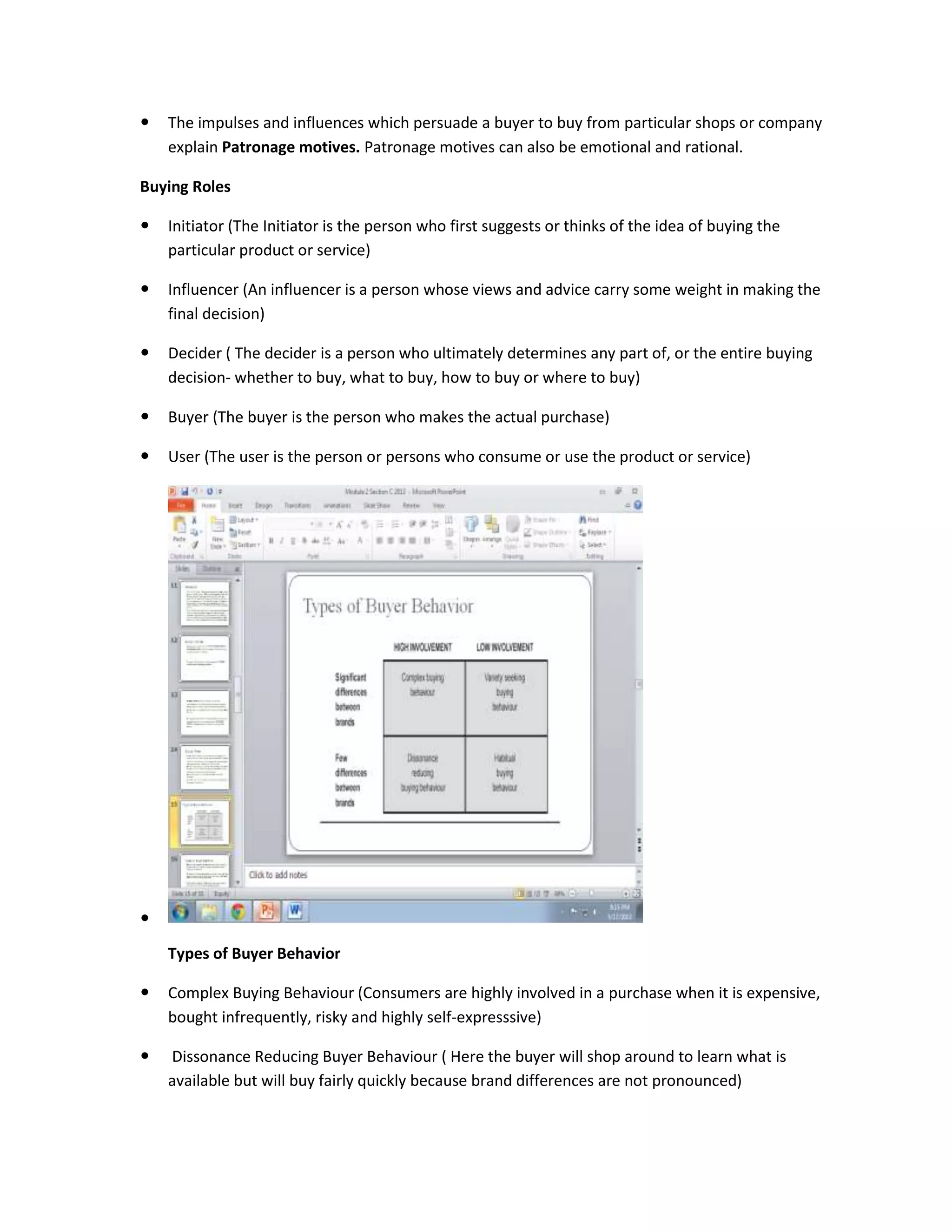  The impulses and influences which persuade a buyer to buy from particular shops or company
explain Patronage motives. Patronage motives can also be emotional and rational.
Buying Roles
 Initiator (The Initiator is the person who first suggests or thinks of the idea of buying the
particular product or service)
 Influencer (An influencer is a person whose views and advice carry some weight in making the
final decision)
 Decider ( The decider is a person who ultimately determines any part of, or the entire buying
decision- whether to buy, what to buy, how to buy or where to buy)
 Buyer (The buyer is the person who makes the actual purchase)
 User (The user is the person or persons who consume or use the product or service)

Types of Buyer Behavior
 Complex Buying Behaviour (Consumers are highly involved in a purchase when it is expensive,
bought infrequently, risky and highly self-expresssive)
 Dissonance Reducing Buyer Behaviour ( Here the buyer will shop around to learn what is
available but will buy fairly quickly because brand differences are not pronounced)
 
