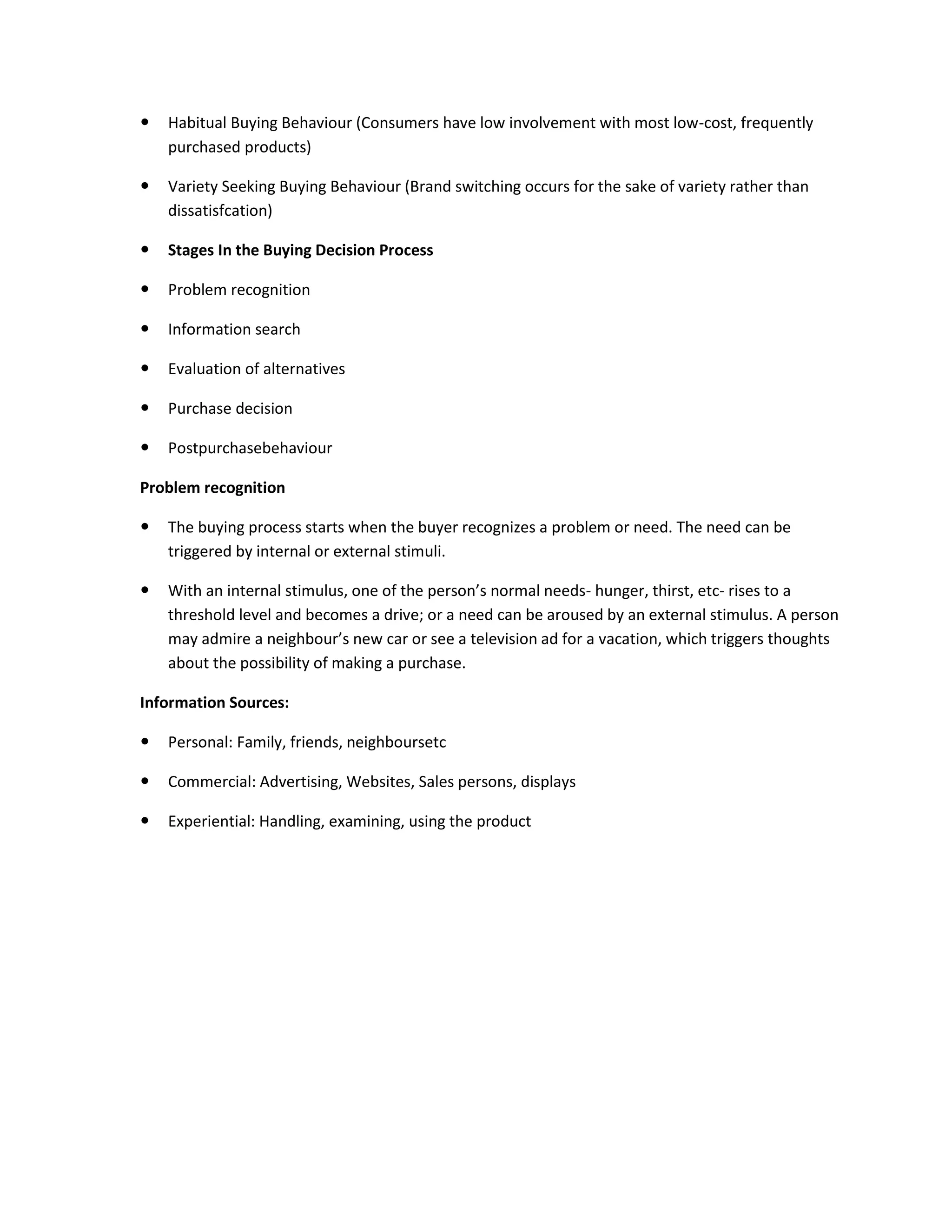  Habitual Buying Behaviour (Consumers have low involvement with most low-cost, frequently
purchased products)
 Variety Seeking Buying Behaviour (Brand switching occurs for the sake of variety rather than
dissatisfcation)
 Stages In the Buying Decision Process
 Problem recognition
 Information search
 Evaluation of alternatives
 Purchase decision
 Postpurchasebehaviour
Problem recognition
 The buying process starts when the buyer recognizes a problem or need. The need can be
triggered by internal or external stimuli.
 With an internal stimulus, one of the person’s normal needs- hunger, thirst, etc- rises to a
threshold level and becomes a drive; or a need can be aroused by an external stimulus. A person
may admire a neighbour’s new car or see a television ad for a vacation, which triggers thoughts
about the possibility of making a purchase.
Information Sources:
 Personal: Family, friends, neighboursetc
 Commercial: Advertising, Websites, Sales persons, displays
 Experiential: Handling, examining, using the product
 