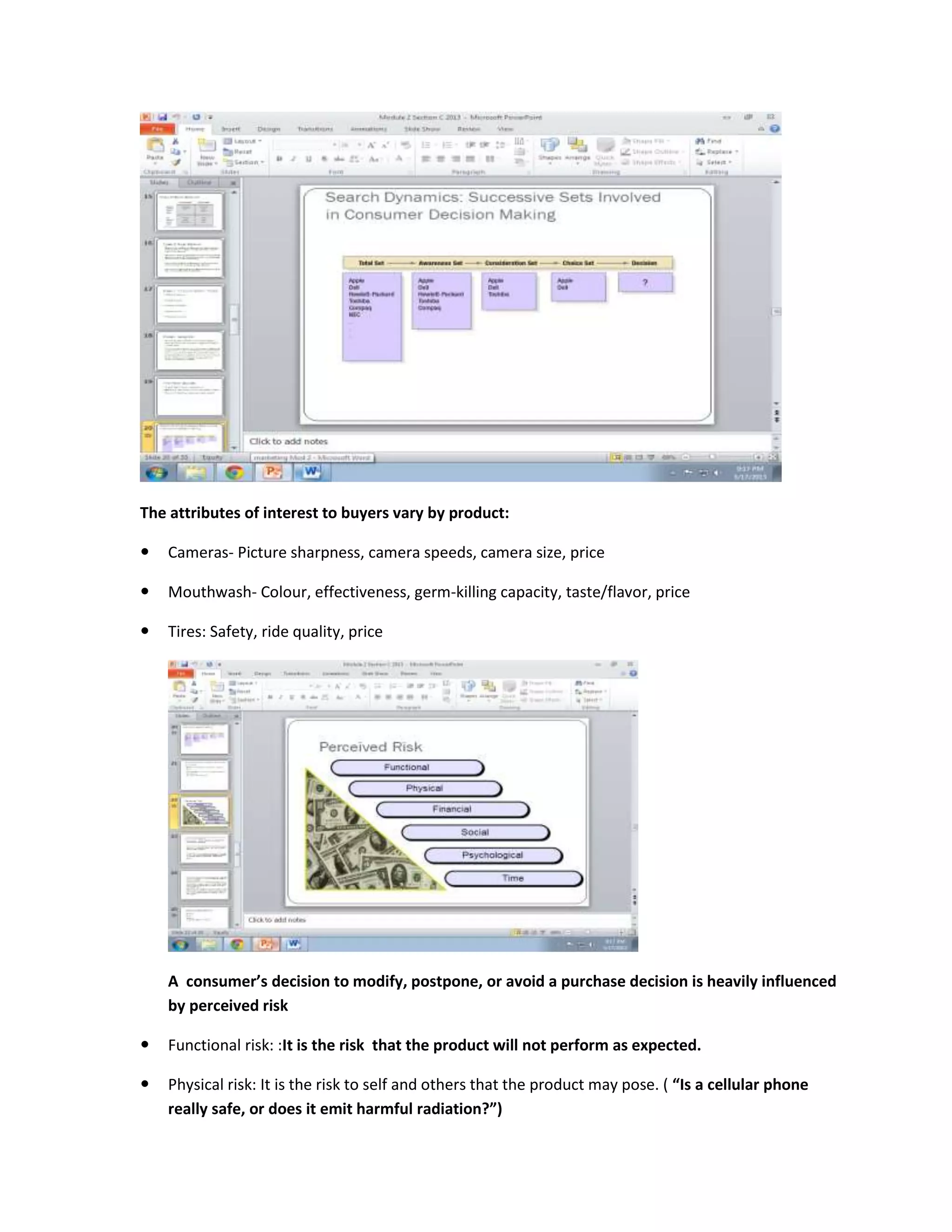 The attributes of interest to buyers vary by product:
 Cameras- Picture sharpness, camera speeds, camera size, price
 Mouthwash- Colour, effectiveness, germ-killing capacity, taste/flavor, price
 Tires: Safety, ride quality, price
A consumer’s decision to modify, postpone, or avoid a purchase decision is heavily influenced
by perceived risk
 Functional risk: :It is the risk that the product will not perform as expected.
 Physical risk: It is the risk to self and others that the product may pose. ( “Is a cellular phone
really safe, or does it emit harmful radiation?”)
 