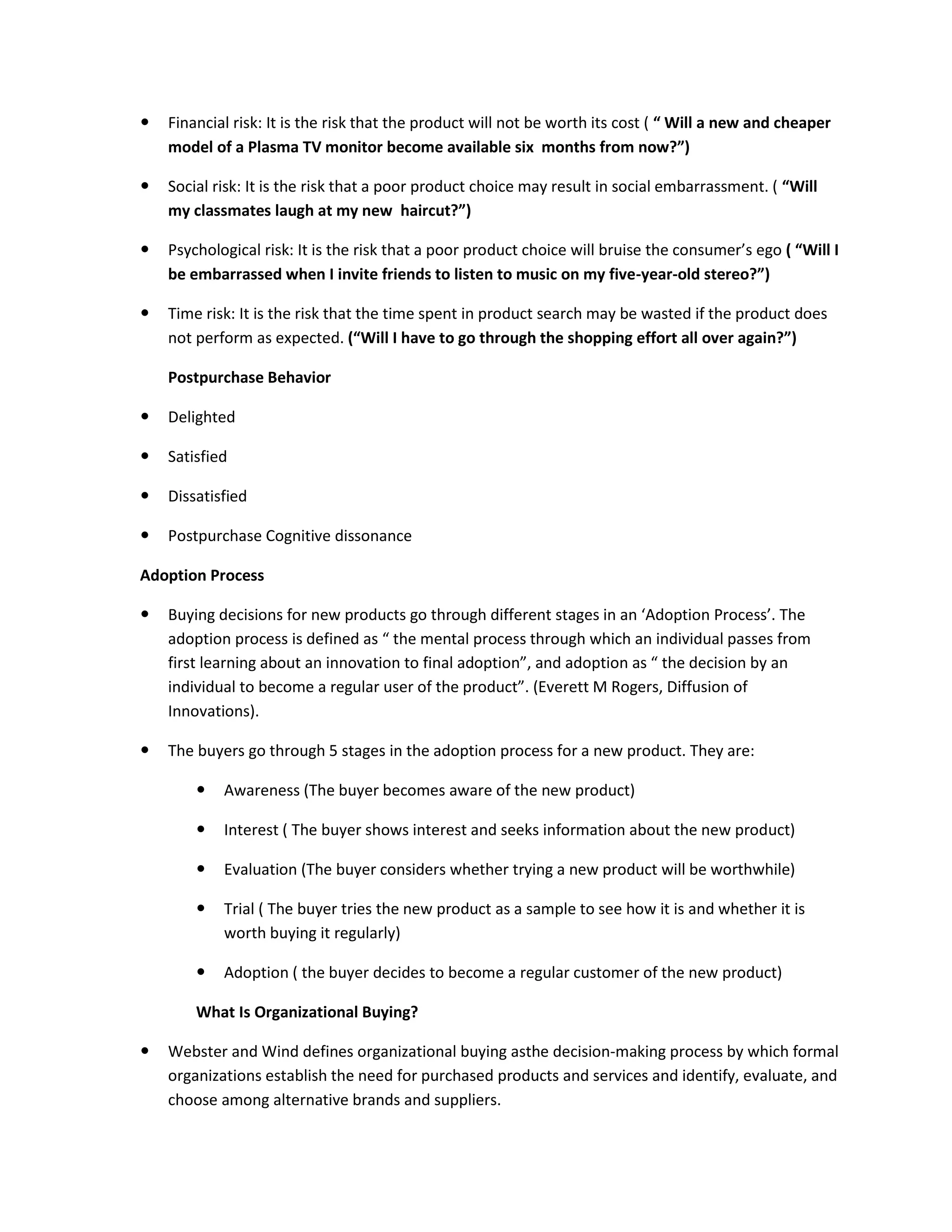  Financial risk: It is the risk that the product will not be worth its cost ( “ Will a new and cheaper
model of a Plasma TV monitor become available six months from now?”)
 Social risk: It is the risk that a poor product choice may result in social embarrassment. ( “Will
my classmates laugh at my new haircut?”)
 Psychological risk: It is the risk that a poor product choice will bruise the consumer’s ego ( “Will I
be embarrassed when I invite friends to listen to music on my five-year-old stereo?”)
 Time risk: It is the risk that the time spent in product search may be wasted if the product does
not perform as expected. (“Will I have to go through the shopping effort all over again?”)
Postpurchase Behavior
 Delighted
 Satisfied
 Dissatisfied
 Postpurchase Cognitive dissonance
Adoption Process
 Buying decisions for new products go through different stages in an ‘Adoption Process’. The
adoption process is defined as “ the mental process through which an individual passes from
first learning about an innovation to final adoption”, and adoption as “ the decision by an
individual to become a regular user of the product”. (Everett M Rogers, Diffusion of
Innovations).
 The buyers go through 5 stages in the adoption process for a new product. They are:
 Awareness (The buyer becomes aware of the new product)
 Interest ( The buyer shows interest and seeks information about the new product)
 Evaluation (The buyer considers whether trying a new product will be worthwhile)
 Trial ( The buyer tries the new product as a sample to see how it is and whether it is
worth buying it regularly)
 Adoption ( the buyer decides to become a regular customer of the new product)
What Is Organizational Buying?
 Webster and Wind defines organizational buying asthe decision-making process by which formal
organizations establish the need for purchased products and services and identify, evaluate, and
choose among alternative brands and suppliers.
 