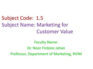 Subject Code: 1.5
Subject Name: Marketing for
Customer Value
Faculty Name:
Dr. Noor Firdoos Jahan
Professor, Department of Marketing, RVIM
 