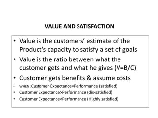 VALUE AND SATISFACTION
• Value is the customers’ estimate of the
Product’s capacity to satisfy a set of goals
• Value is t...