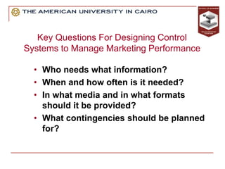Key Questions For Designing Control
Systems to Manage Marketing Performance
• Who needs what information?
• When and how often is it needed?
• In what media and in what formats
should it be provided?
• What contingencies should be planned
for?
 