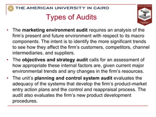 Types of Audits
• The marketing environment audit requires an analysis of the
firm’s present and future environment with respect to its macro
components. The intent is to identify the more significant trends
to see how they affect the firm’s customers, competitors, channel
intermediaries, and suppliers.
• The objectives and strategy audit calls for an assessment of
how appropriate these internal factors are, given current major
environmental trends and any changes in the firm’s resources.
• The unit’s planning and control system audit evaluates the
adequacy of the systems that develop the firm’s product-market
entry action plans and the control and reappraisal process. The
audit also evaluates the firm’s new product development
procedures.
 