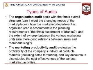Types of Audits
• The organisation audit deals with the firm’s overall
structure (can it meet the changing needs of the
marketplace?); how the marketing department is
organised (can it accommodate the planning
requirements of the firm’s assortment of brands?); and
the extent of synergy between the various marketing
units (are there good relations between sales and
merchandising?).
• The marketing productivity audit evaluates the
profitability of the company’s individual products,
markets (including sales territories), and key accounts. It
also studies the cost-effectiveness of the various
marketing activities.
 