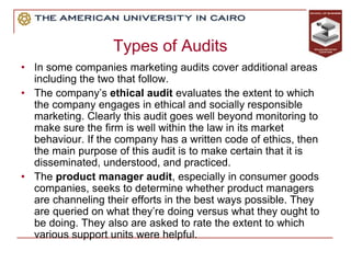 Types of Audits
• In some companies marketing audits cover additional areas
including the two that follow.
• The company’s ethical audit evaluates the extent to which
the company engages in ethical and socially responsible
marketing. Clearly this audit goes well beyond monitoring to
make sure the firm is well within the law in its market
behaviour. If the company has a written code of ethics, then
the main purpose of this audit is to make certain that it is
disseminated, understood, and practiced.
• The product manager audit, especially in consumer goods
companies, seeks to determine whether product managers
are channeling their efforts in the best ways possible. They
are queried on what they’re doing versus what they ought to
be doing. They also are asked to rate the extent to which
various support units were helpful.
 