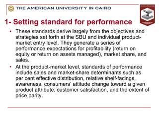 1- Setting standard for performance
• These standards derive largely from the objectives and
strategies set forth at the SBU and individual product-
market entry level. They generate a series of
performance expectations for profitability (return on
equity or return on assets managed), market share, and
sales.
• At the product-market level, standards of performance
include sales and market-share determinants such as
per cent effective distribution, relative shelf-facings,
awareness, consumers’ attitude change toward a given
product attribute, customer satisfaction, and the extent of
price parity.
 