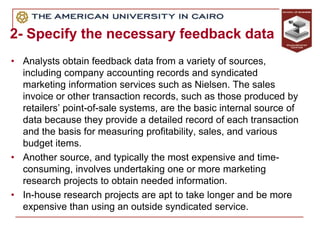 2- Specify the necessary feedback data
• Analysts obtain feedback data from a variety of sources,
including company accounting records and syndicated
marketing information services such as Nielsen. The sales
invoice or other transaction records, such as those produced by
retailers’ point-of-sale systems, are the basic internal source of
data because they provide a detailed record of each transaction
and the basis for measuring profitability, sales, and various
budget items.
• Another source, and typically the most expensive and time-
consuming, involves undertaking one or more marketing
research projects to obtain needed information.
• In-house research projects are apt to take longer and be more
expensive than using an outside syndicated service.
 