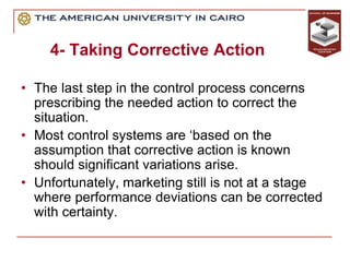 4- Taking Corrective Action
• The last step in the control process concerns
prescribing the needed action to correct the
situation.
• Most control systems are ‘based on the
assumption that corrective action is known
should significant variations arise.
• Unfortunately, marketing still is not at a stage
where performance deviations can be corrected
with certainty.
 