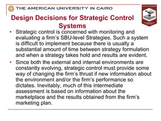 Design Decisions for Strategic Control
Systems
• Strategic control is concerned with monitoring and
evaluating a firm’s SBU-level Strategies. Such a system
is difficult to implement because there is usually a
substantial amount of time between strategy formulation
and when a strategy takes hold and results are evident.
• Since both the external and internal environments are
constantly evolving, strategic control must provide some
way of changing the firm’s thrust if new information about
the environment and/or the firm’s performance so
dictates. Inevitably, much of this intermediate
assessment is based on information about the
marketplace and the results obtained from the firm’s
marketing plan.
 