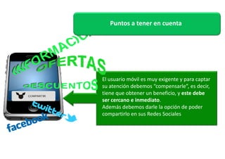Puntos a tener en cuenta 
El usuario móvil es muy exigente y para captar 
su atención debemos “compensarle”, es decir, 
tiene que obtener un beneficio, y este debe 
ser cercano e inmediato. 
Además debemos darle la opción de poder 
compartirlo en sus Redes Sociales 
 