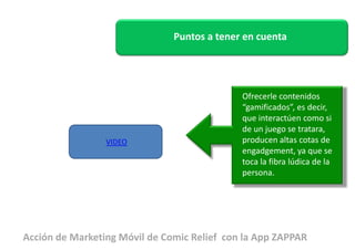 Puntos a tener en cuenta 
Ofrecerle contenidos 
“gamificados”, es decir, 
que interactúen como si 
de un juego se tratara, 
producen altas cotas de 
engadgement, ya que se 
toca la fibra lúdica de la 
persona. 
VIDEO 
Acción de Marketing Móvil de Comic Relief con la App ZAPPAR 
 