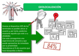 GEOLOCALIZACIÓN 
Gracias al dispositivo GPS de los 
terminales es ppoossiibbllee uubbiiccaarr aall 
usuario y, por tanto, podemos 
mostrarle aquello que esté a su 
alrededor. 
Con esto conseguimos una 
experiencia de cercanía y que 
puede aprovechar de inmediato 
por su proximidad. 
Recordemos el % de usuarios que 
hace búsquedas a diario… 
 