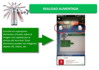 REALIDAD AUMENTADA 
Consiste en superponer 
elementos vviirrttuuaalleess ssoobbrree llaa 
imagen real captada por la 
cámara del terminal. Estos 
elementos pueden ser imágenes, 
objetos 3D, videos, etc. 
 
