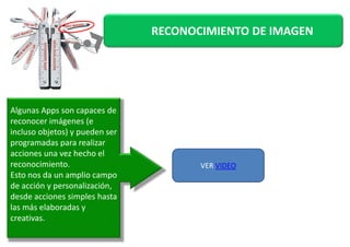 RECONOCIMIENTO DE IMAGEN 
Algunas Apps son capaces de 
reconocer iimmáággeenneess ((ee 
incluso objetos) y pueden ser 
programadas para realizar 
acciones una vez hecho el 
reconocimiento. 
Esto nos da un amplio campo 
de acción y personalización, 
desde acciones simples hasta 
las más elaboradas y 
creativas. 
VER VIDEO 
 