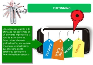 CUPONNING 
Los cupones descuento o de 
ofertas se hhaann ccoonnvveerrttiiddoo eenn 
un elemento importante a la 
hora de atraer usuarios. 
Estos, unidos al uso de 
geolocalización, se muestran 
enormemente efectivos ya 
que el usuario puede 
obteber su beneficio de 
forma inmediata y cercana. 
 