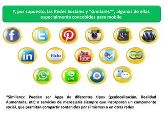 Y, por supuesto, las Redes Sociales y “similares*”, algunas de ellas 
especialmente concebidas para mobile 
*Similares: Pueden ser Apps de diferentes tipos (geolocalización, Realidad 
Aumentada, etc) o servicios de mensajería siempre que incorporen un componente 
social, que permitan compartir contenidos por sí mismas o en otras redes 
 