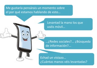 Me gustaría pensárais un momento sobre 
el por qué estamos hablando de esto… 
¿Qué Levantad la porcentaje 
mano los que 
uséis calculáis?...¿móvil… 
99…100? 
…¿Redes sociales?... ¿Búsqueda 
de información?... 
Echad un vistazo… 
¿Cuántas manos véis levantadas? 
 