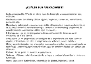 ¿CUÁLES SUS APLICACIONES? 
En la actualidad la AR está en plena fase de desarrollo y sus aplicaciones son 
múltiples: 
Geolocalización: Localizar y ubicar lugares, negocios, comercios, instituciones, 
personas, etc. 
Marketing y publicidad: estos sectores están obteniendo el mayor rendimiento en 
la actualidad de esta nueva tecnología: campañas de marketing, programas de 
entretenimiento, aplicaciones útiles para el usuario… 
E-Commerce: , ya es posible probar artículos virtualmente desde casa sin 
necesidad de ir a la tienda. 
Simulación: La AR proporciona una mejora de la experiencia a la hora conocer 
objetos, interactuar con ellos e imaginarnos su volumen y otros detalles. 
Ocio y entretenimiento: Las principales marcas de consolas ya están aplicando su 
tecnología lanzando juegos que permiten jugar en entornos reales con personajes 
virtuales. 
Cultura: libros, guías en museos, exposiciones... 
Turismo: Obtener más información de un lugar o realizar búsquedas en entornos 
turísticos. 
Otros: Educación, automoción, ensamblaje de piezas, ingeniería, salud. 
 