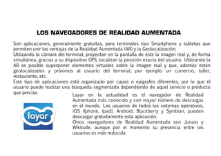 LOS NAVEGADORES DE REALIDAD AUMENTADA 
Son aplicaciones, generalmente gratuitas, para terminales tipo Smartphone y tabletas que 
permiten unir las ventajas de la Realidad Aumentada (AR) y la Geolocalización. 
Utilizando la cámara del terminal, proyectan en la pantalla de éste la imagen real y, de forma 
simultánea, gracias a su dispositivo GPS, localizan la posición exacta del usuario. Utilizando la 
AR es posible superponer elementos virtuales sobre la imagen real y que, además estén 
geolocalizados y próximos al usuario del terminal, por ejemplo un comercio, taller, 
rreessttaauurraannttee,, eettcc.. 
Este tipo de aplicaciones está organizado por capas o epígrafes diferentes, por lo que el 
usuario puede realizar una búsqueda segmentada dependiendo de aquel servicio o producto 
que precise. Layar en la actualidad es el navegador de Realidad 
Aumentada más conocido y con mayor número de descargas 
en el mundo. Los usuarios de todos los sistemas operativos, 
iOS (Iphone, Ipad), Android, Blackberry y Symbian, pueden 
descargar gratuitamente esta aplicación. 
Otros navegadores de Realidad Aumentada son Junaio y 
Wikitude, aunque por el momento su presencia entre los 
usuarios es más reducida. 
 