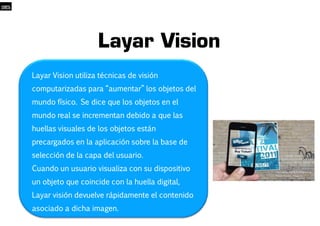 Layar Vision 
LLaayyaarr VViissiioonn uuttiilliizzaa ttééccnniiccaass ddee vviissiióónn 
ccoommppuuttaarriizzaaddaass ppaarraa ““aauummeennttaarr”” llooss oobbjjeettooss ddeell 
mmuunnddoo ffííssiiccoo.. SSee ddiiccee qquuee llooss oobbjjeettooss eenn eell 
mmuunnddoo rreeaall ssee iinnccrreemmeennttaann ddeebbiiddoo aa qquuee llaass 
100% 
hhuueellllaass vviissuuaalleess ddee llooss oobbjjeettooss eessttáánn 
pprreeccaarrggaaddooss eenn llaa aapplliiccaacciióónn ssoobbrree llaa bbaassee ddee 
sseelleecccciióónn ddee llaa ccaappaa ddeell uussuuaarriioo.. 
CCuuaannddoo uunn uussuuaarriioo vviissuuaalliizzaa ccoonn ssuu ddiissppoossiittiivvoo 
uunn oobbjjeettoo qquuee ccooiinncciiddee ccoonn llaa hhuueellllaa ddiiggiittaall,, 
LLaayyaarr vviissiióónn ddeevvuueellvvee rrááppiiddaammeennttee eell ccoonntteenniiddoo 
aassoocciiaaddoo aa ddiicchhaa iimmaaggeenn.. 
 