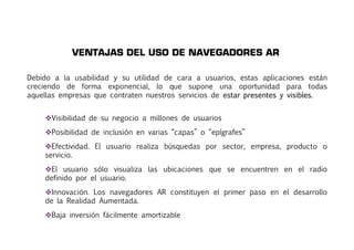 VENTAJAS DEL USO DE NAVEGADORES AR 
Debido a la usabilidad y su utilidad de cara a usuarios, estas aplicaciones están 
creciendo de forma exponencial, lo que supone una oportunidad para todas 
aquellas empresas que contraten nuestros servicios de estar presentes y visibles. 
Visibilidad de su negocio a millones de usuarios 
Posibilidad de inclusión en varias “capas” o “epígrafes” 
Efectividad. El usuario realiza búsquedas por sector, empresa, producto o 
servicio. 
El usuario sólo visualiza las ubicaciones que se encuentren en el radio 
definido por el usuario. 
Innovación. Los navegadores AR constituyen el primer paso en el desarrollo 
de la Realidad Aumentada. 
Baja inversión fácilmente amortizable 
 