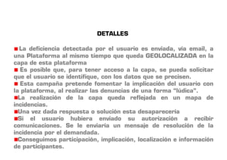 DETALLES 
La deficiencia detectada por el usuario es enviada, vía email, a 
una Plataforma al mismo tiempo que queda GEOLOCALIZADA en la 
capa de esta plataforma 
Es posible que, para tener acceso a la capa, se pueda solicitar 
que el usuario se identifique, con los datos que se precisen. 
Esta campaña pretende fomentar la implicación del usuario con 
la plataforma, al realizar las denuncias de una forma “lúdica”. 
La realización de la capa queda reflejada en un mapa de 
incidencias. 
Una vez dada respuesta o solución esta desaparecería 
Si el usuario hubiera enviado su autorización a recibir 
comunicaciones. Se le enviaría un mensaje de resolución de la 
incidencia por el demandada. 
Conseguimos participación, implicación, localización e información 
de participantes. 
 