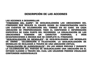 DESCRIPCIÓN DE LAS ACCIONES 
LAS ACCIONES A DESARROLLAR 
“ITINERARIO DEL EUIPO”: SE GEOLOCALIZARÁN LAS UBICACIONES DEL 
ITINERARIO QUE REALICE EL EQUIPO DESDE SU CONCENTRACIÓN HASTA 
LOS EVENTOS DE CELEBRACIÓN DEL TORNEO EN SU CASO. EN CADA 
UBICACIÓN SE PROPORCIONARÁ TODO EL CONTENIDO E INFORMACIÓN 
ESPECÍFICA DE CADA PUNTO DEL RECORRIDO. LA VISUALIZACIÓN DE LAS 
UBICACIONES TENDRÁN UN CARÁCTER TTEEMMPPOORRAALL EE IIRRÁÁNN 
DESAPARECIENDO A MEDIDA QUE SE COMPLETE EL ITINERARIO. 
“GEOLOCALIZACIÓN DE MENSAJES”: SE GEOLOCALIZARÁN LOS MENSAJES 
DE ÁNIMO , CELEBRACIÓN O FELICITACIÓN. LA GEOLOCALIZACIÓN DE 
MENSAJES SE REALIZARÁ A TRAVÉS DE UNA UBICACIÓN VIRTUAL 
“VISUALIZACIÓN DE AUDIOVISUALES”: EN LAS HORAS PREVIAS Y DURANTE 
LA CELEBRACIÓN DEL PARTIDO SE GEOLOCALIZARÁ UNA UBICACIÓN EN EL 
ESTADIO ELEGIDO A TRAVÉS DEL CUAL LOS USUARIOS PODRÁN VISUALIZAR 
CONTENIDOS AUDIOVISUALES 
 
