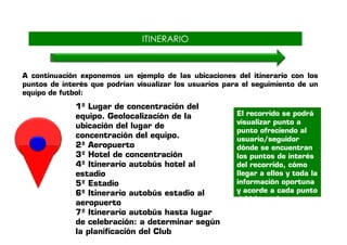 IITTIINNEERRAARRIIOO 
A continuación exponemos un ejemplo de las ubicaciones del itinerario con los 
puntos de interés que podrían visualizar los usuarios para el seguimiento de un 
equipo de futbol: 
1º Lugar de concentración del 
equipo. Geolocalización de la 
ubicación del lugar de 
El recorrido se podrá 
visualizar punto a 
concentración del equipo. 
2º Aeropuerto 
3º Hotel de concentración 
4º Itinerario autobús hotel al 
estadio 
5º Estadio 
6º Itinerario autobús estadio al 
aeropuerto 
7º Itinerario autobús hasta lugar 
de celebración: a determinar según 
la planificación del Club 
punto ofreciendo al 
usuario/seguidor 
dónde se encuentran 
los puntos de interés 
del recorrido, cómo 
llegar a ellos y toda la 
información oportuna 
y acorde a cada punto 
del itinerario. 
 