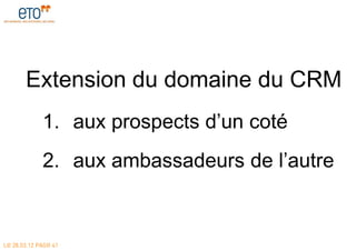 Extension du domaine du CRM
             1. aux prospects d’un coté
             2. aux ambassadeurs de l’autre


LE 28.03.12 PAGE 41
 