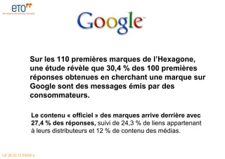 Sur les 110 premières marques de l’Hexagone,
               une étude révèle que 30,4 % des 100 premières
               réponses obtenues en cherchant une marque sur
               Google sont des messages émis par des
               consommateurs.

               Le contenu « officiel » des marques arrive derrière avec
               27,4 % des réponses, suivi de 24,3 % de liens appartenant
               à leurs distributeurs et 12 % de contenu des médias.


LE 28.03.12 PAGE 6
 