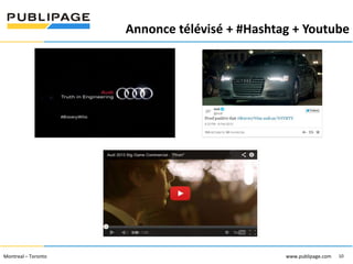 Annonce télévisé + #Hashtag + Youtube
1101 Kingst on R oad, Suit e 210 Pickering, On tario L1V 1B5
Telephone : 905 420-4533 1-800 288-9888 Fa x : 905 420-5952 - www.p ublipa ge.com

2055 , rue Peel, bureau 1050 , Mon tréal QC H 3A 1V4

Montreal – Toronto
Téléphone : 51 4 286-1550 1-888 -PUBLIPAGE (78 2-5472 ) Télécopieur : 51 4 286 -8154

www.pu blipa ge.com

www.pu blipage.com
10

www.publipage.com

 