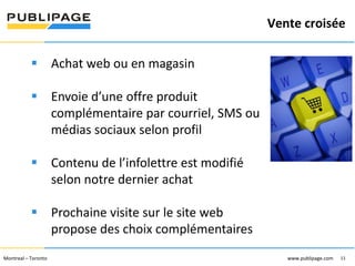 Vente croisée
1101 Kingst on R oad, Suit e 210 Pickering, On tario L1V 1B5
Telephone : 905 420-4533 1-800 288-9888 Fa x : 905 420-5952 - www.p ublipa ge.com

www.pu blipa ge.com

 Achat web ou en magasin
 Envoie d’une offre produit
complémentaire par courriel, SMS ou
médias sociaux selon profil
 Contenu de l’infolettre est modifié
selon notre dernier achat
 Prochaine visite sur le site web
propose des choix complémentaires

2055 , rue Peel, bureau 1050 , Mon tréal QC H 3A 1V4

Montreal – Toronto
Téléphone : 51 4 286-1550 1-888 -PUBLIPAGE (78 2-5472 ) Télécopieur : 51 4 286 -8154

www.pu blipage.com
11

www.publipage.com

 