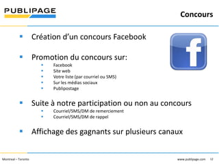Concours
1101 Kingst on R oad, Suit e 210 Pickering, On tario L1V 1B5
Telephone : 905 420-4533 1-800 288-9888 Fa x : 905 420-5952 - www.p ublipa ge.com

www.pu blipa ge.com

 Création d’un concours Facebook
 Promotion du concours sur:






Facebook
Site web
Votre liste (par courriel ou SMS)
Sur les médias sociaux
Publipostage

 Suite à notre participation ou non au concours



Courriel/SMS/DM de remerciement
Courriel/SMS/DM de rappel

 Affichage des gagnants sur plusieurs canaux
2055 , rue Peel, bureau 1050 , Mon tréal QC H 3A 1V4

Montreal – Toronto
Téléphone : 51 4 286-1550 1-888 -PUBLIPAGE (78 2-5472 ) Télécopieur : 51 4 286 -8154

www.pu blipage.com
12

www.publipage.com

 