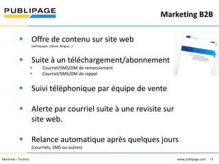 Marketing B2B
1101 Kingst on R oad, Suit e 210 Pickering, On tario L1V 1B5
Telephone : 905 420-4533 1-800 288-9888 Fa x : 905 420-5952 - www.p ublipa ge.com

www.pu blipa ge.com

 Offre de contenu sur site web
(whitepaper, eBook, Blogue…)

 Suite à un téléchargement/abonnement



Courriel/SMS/DM de remerciement
Courriel/SMS/DM de rappel

 Suivi téléphonique par équipe de vente
 Alerte par courriel suite à une revisite sur
site web.
 Relance automatique après quelques jours
(courriels, SMS ou autres)
2055 , rue Peel, bureau 1050 , Mon tréal QC H 3A 1V4

Montreal – Toronto
Téléphone : 51 4 286-1550 1-888 -PUBLIPAGE (78 2-5472 ) Télécopieur : 51 4 286 -8154

www.pu blipage.com
13

www.publipage.com

 