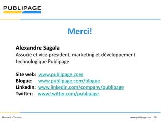 1101 Kingst on R oad, Suit e 210 Pickering, On tario L1V 1B5
Telephone : 905 420-4533 1-800 288-9888 Fa x : 905 420-5952 - www.p ublipa ge.com

www.pu blipa ge.com

Merci!
Alexandre Sagala
Associé et vice-président, marketing et développement
technologique Publipage
Site web:
Blogue:
LinkedIn:
Twitter:

www.publipage.com
www.publipage.com/blogue
www.linkedin.com/company/publipage
www.twitter.com/publipage

2055 , rue Peel, bureau 1050 , Mon tréal QC H 3A 1V4

Montreal – Toronto
Téléphone : 51 4 286-1550 1-888 -PUBLIPAGE (78 2-5472 ) Télécopieur : 51 4 286 -8154

www.pu blipage.com
20

www.publipage.com

 