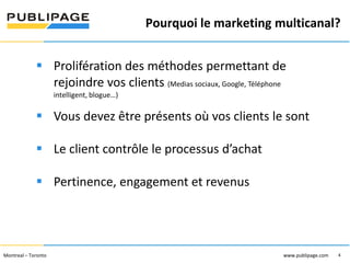 Pourquoi le marketing multicanal?
1101 Kingst on R oad, Suit e 210 Pickering, On tario L1V 1B5
Telephone : 905 420-4533 1-800 288-9888 Fa x : 905 420-5952 - www.p ublipa ge.com

www.pu blipa ge.com

 Prolifération des méthodes permettant de
rejoindre vos clients (Medias sociaux, Google, Téléphone
intelligent, blogue…)

 Vous devez être présents où vos clients le sont
 Le client contrôle le processus d’achat
 Pertinence, engagement et revenus

2055 , rue Peel, bureau 1050 , Mon tréal QC H 3A 1V4

Montreal – Toronto
Téléphone : 51 4 286-1550 1-888 -PUBLIPAGE (78 2-5472 ) Télécopieur : 51 4 286 -8154

www.pu blipage.com
4

www.publipage.com

 