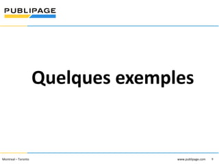 1101 Kingst on R oad, Suit e 210 Pickering, On tario L1V 1B5
Telephone : 905 420-4533 1-800 288-9888 Fa x : 905 420-5952 - www.p ublipa ge.com

www.pu blipa ge.com

Quelques exemples

2055 , rue Peel, bureau 1050 , Mon tréal QC H 3A 1V4

Montreal – Toronto
Téléphone : 51 4 286-1550 1-888 -PUBLIPAGE (78 2-5472 ) Télécopieur : 51 4 286 -8154

www.pu blipage.com
9

www.publipage.com

 