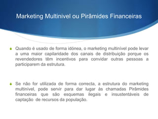 Marketing Multinivel ou Pirâmides Financeiras 
S Quando é usado de forma idónea, o marketing multinível pode levar 
a uma maior capilaridade dos canais de distribuição porque os 
revendedores têm incentivos para convidar outras pessoas a 
participarem da estrutura. 
S Se não for utilizada de forma correcta, a estrutura do marketing 
multinível, pode servir para dar lugar às chamadas Pirâmides 
financeiras que são esquemas ilegais e insustentáveis de 
captação de recursos da população. 
 