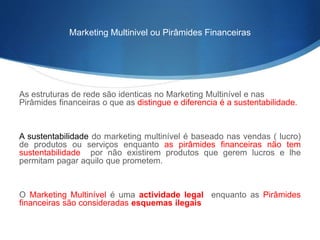 Marketing Multinivel ou Pirâmides Financeiras 
As estruturas de rede são identicas no Marketing Multinível e nas 
Pirâmides financeiras o que as distingue e diferencia é a sustentabilidade. 
A sustentabilidade do marketing multinível é baseado nas vendas ( lucro) 
de produtos ou serviços enquanto as pirâmides financeiras não tem 
sustentabilidade por não existirem produtos que gerem lucros e lhe 
permitam pagar aquilo que prometem. 
O Marketing Multinível é uma actividade legal enquanto as Pirâmides 
financeiras são consideradas esquemas ilegais 
